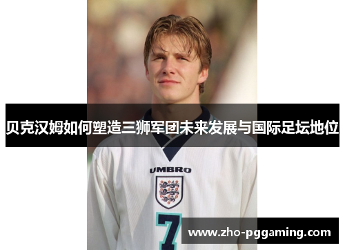 贝克汉姆如何塑造三狮军团未来发展与国际足坛地位 贝克汉姆如何塑造三狮军团未来发展与国际足坛地位