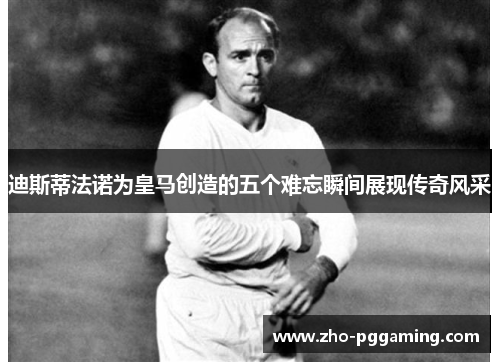 迪斯蒂法诺为皇马创造的五个难忘瞬间展现传奇风采