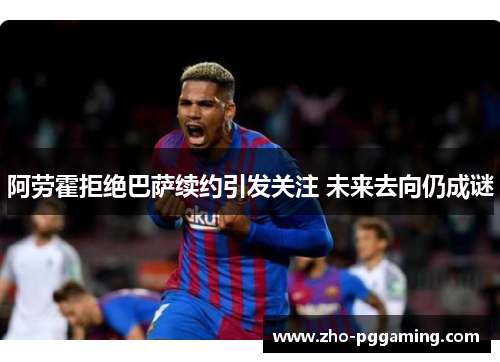 阿劳霍拒绝巴萨续约引发关注 未来去向仍成谜