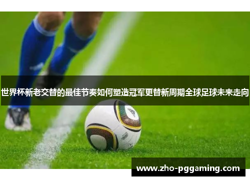 世界杯新老交替的最佳节奏如何塑造冠军更替新周期全球足球未来走向