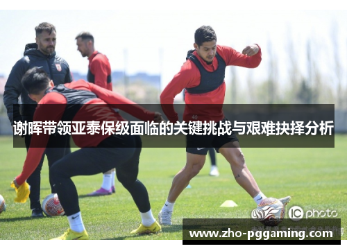 谢晖带领亚泰保级面临的关键挑战与艰难抉择分析