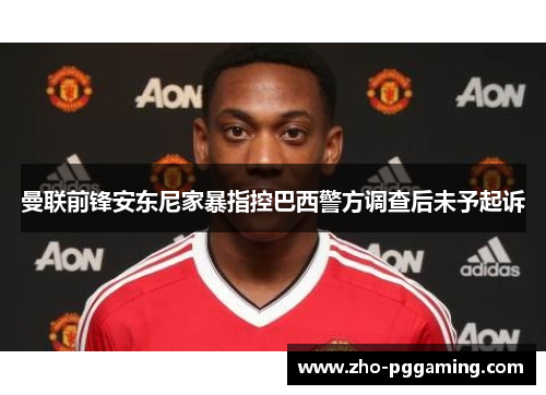 曼联前锋安东尼家暴指控巴西警方调查后未予起诉